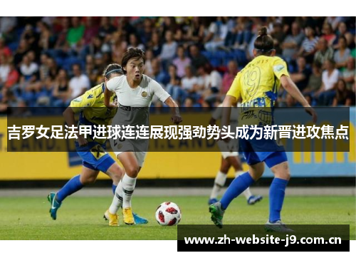 吉罗女足法甲进球连连展现强劲势头成为新晋进攻焦点 吉罗女足法甲进球连连展现强劲势头成为新晋进攻焦点